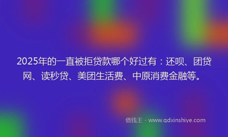 2025年的一直被拒贷款哪个好过有：还呗、团贷网、读秒贷、美团生活费、中原消费金融等。