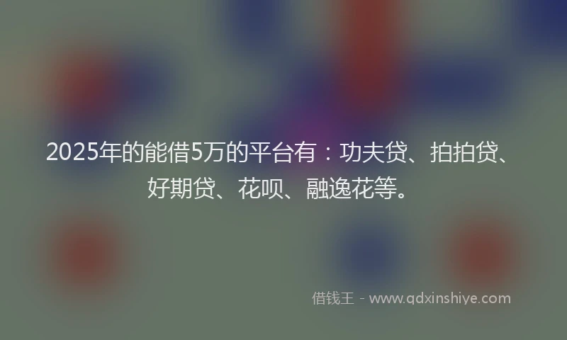 2025年的能借5万的平台有：功夫贷、拍拍贷、好期贷、花呗、融逸花等。