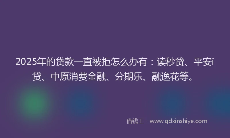 2025年的贷款一直被拒怎么办有：读秒贷、平安i贷、中原消费金融、分期乐、融逸花等。