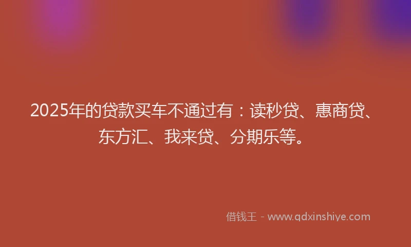 2025年的贷款买车不通过有：读秒贷、惠商贷、东方汇、我来贷、分期乐等。