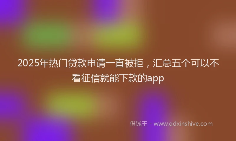 2025年热门贷款申请一直被拒，汇总五个可以不看征信就能下款的app