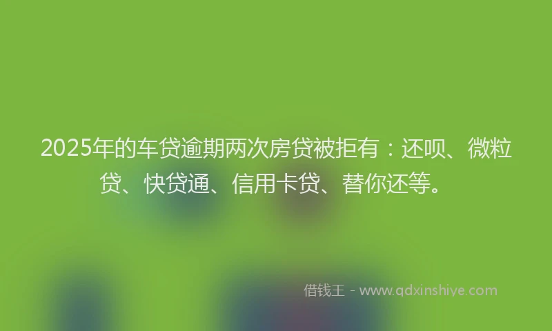 2025年的车贷逾期两次房贷被拒有：还呗、微粒贷、快贷通、信用卡贷、替你还等。
