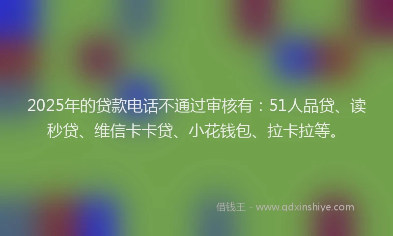 2025年的贷款电话不通过审核有：51人品贷、读秒贷、维信卡卡贷、小花钱包、拉卡拉等。