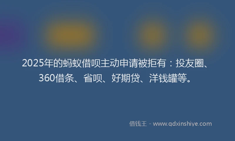 2025年的蚂蚁借呗主动申请被拒有：投友圈、360借条、省呗、好期贷、洋钱罐等。