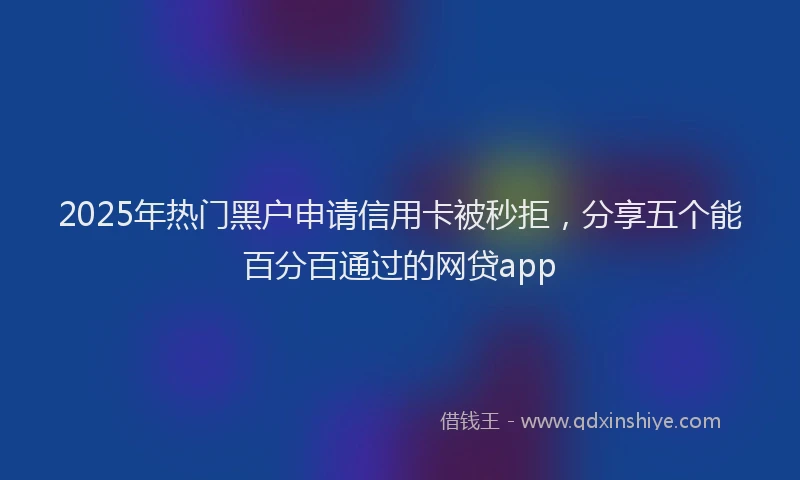 2025年热门黑户申请信用卡被秒拒，分享五个能百分百通过的网贷app