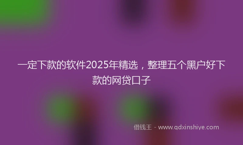 一定下款的软件2025年精选，整理五个黑户好下款的网贷口子