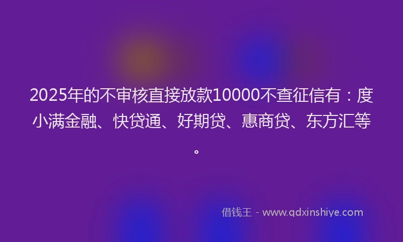 2025年的不审核直接放款10000不查征信有：度小满金融、快贷通、好期贷、惠商贷、东方汇等。