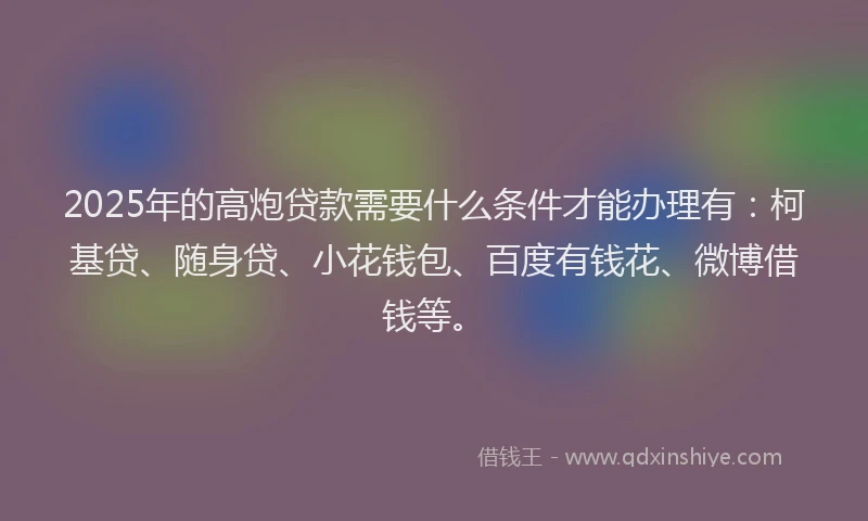 2025年的高炮贷款需要什么条件才能办理有：柯基贷、随身贷、小花钱包、百度有钱花、微博借钱等。