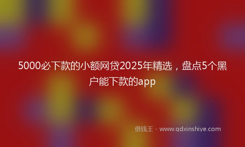 5000必下款的小额网贷2025年精选，盘点5个黑户能下款的app