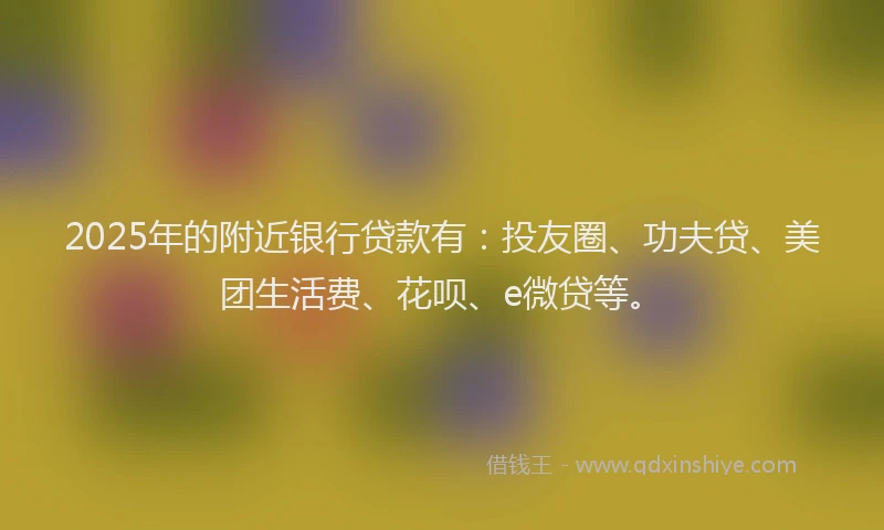 2025年的附近银行贷款有：投友圈、功夫贷、美团生活费、花呗、e微贷等。