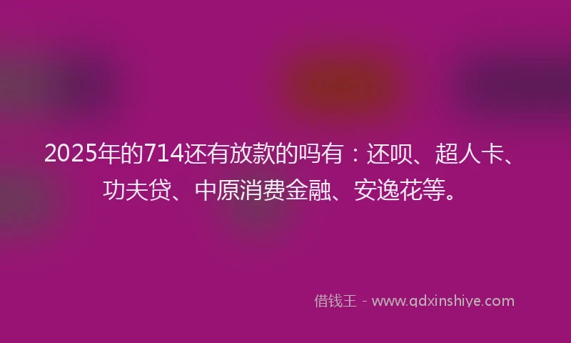 2025年的714还有放款的吗有：还呗、超人卡、功夫贷、中原消费金融、安逸花等。