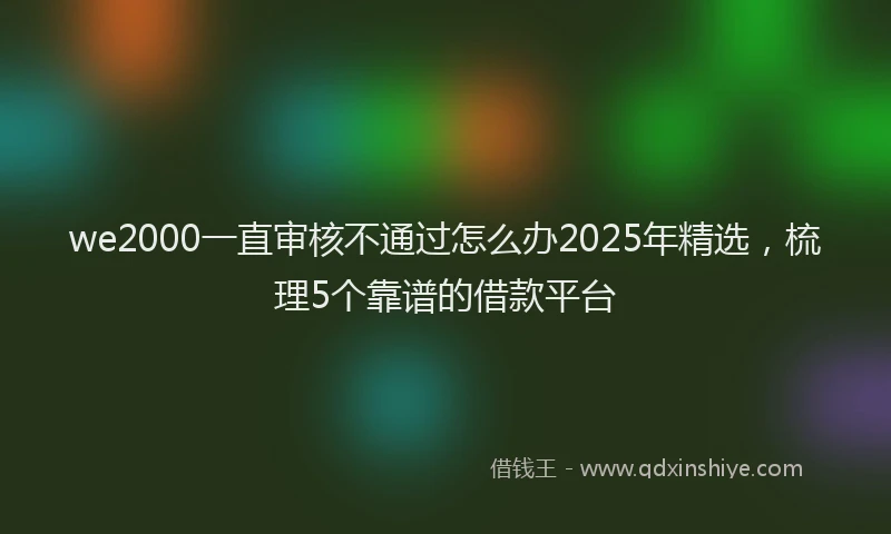 we2000一直审核不通过怎么办2025年精选，梳理5个靠谱的借款平台