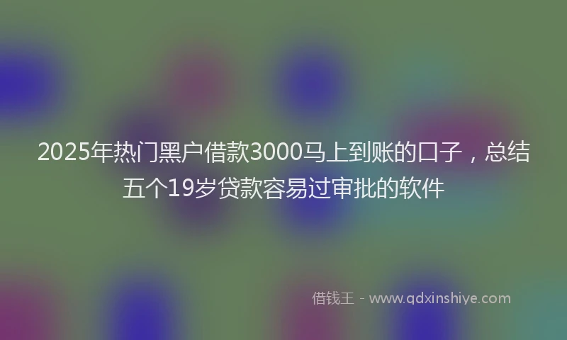 2025年热门黑户借款3000马上到账的口子，总结五个19岁贷款容易过审批的软件