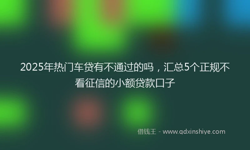 2025年热门车贷有不通过的吗，汇总5个正规不看征信的小额贷款口子