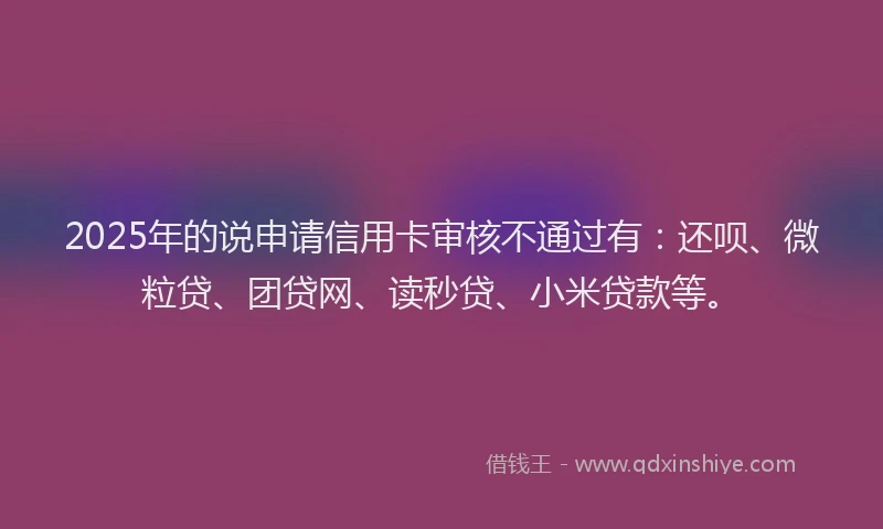 2025年的说申请信用卡审核不通过有：还呗、微粒贷、团贷网、读秒贷、小米贷款等。