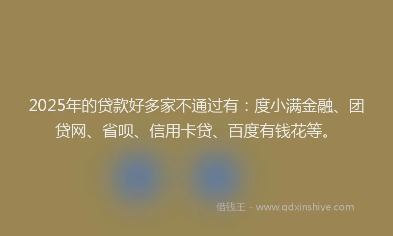 2025年的贷款好多家不通过有：度小满金融、团贷网、省呗、信用卡贷、百度有钱花等。