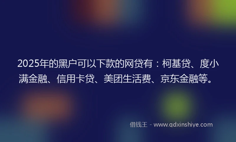 2025年的黑户可以下款的网贷有：柯基贷、度小满金融、信用卡贷、美团生活费、京东金融等。