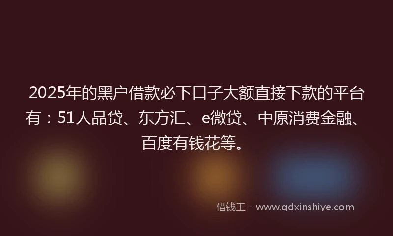 2025年的黑户借款必下口子大额直接下款的平台有：51人品贷、东方汇、e微贷、中原消费金融、百度有钱花等。