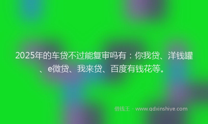 2025年的车贷不过能复审吗有：你我贷、洋钱罐、e微贷、我来贷、百度有钱花等。