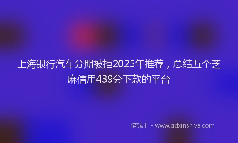 上海银行汽车分期被拒2025年推荐，总结五个芝麻信用439分下款的平台