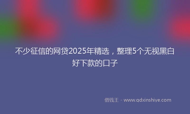 不少征信的网贷2025年精选，整理5个无视黑白好下款的口子