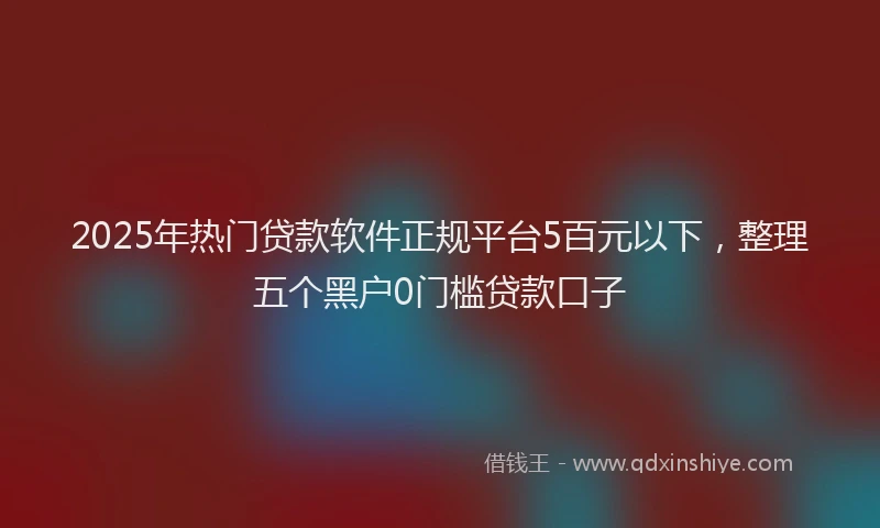 2025年热门贷款软件正规平台5百元以下，整理五个黑户0门槛贷款口子