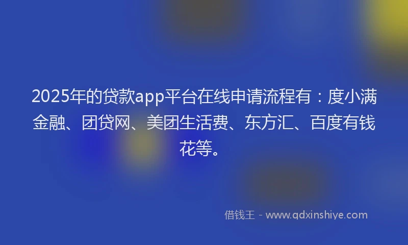 2025年的贷款app平台在线申请流程有：度小满金融、团贷网、美团生活费、东方汇、百度有钱花等。
