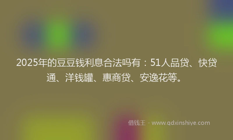 2025年的豆豆钱利息合法吗有：51人品贷、快贷通、洋钱罐、惠商贷、安逸花等。