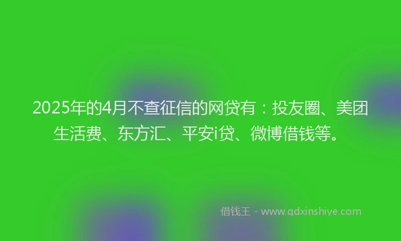 2025年的4月不查征信的网贷有：投友圈、美团生活费、东方汇、平安i贷、微博借钱等。