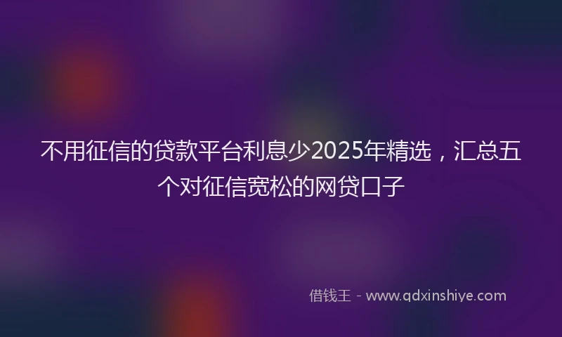 不用征信的贷款平台利息少2025年精选，汇总五个对征信宽松的网贷口子