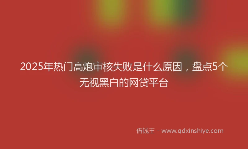 2025年热门高炮审核失败是什么原因，盘点5个无视黑白的网贷平台