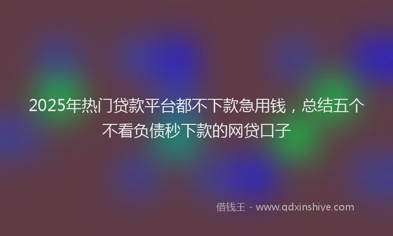 2025年热门贷款平台都不下款急用钱，总结五个不看负债秒下款的网贷口子