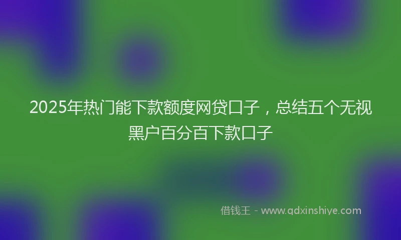 2025年热门能下款额度网贷口子，总结五个无视黑户百分百下款口子