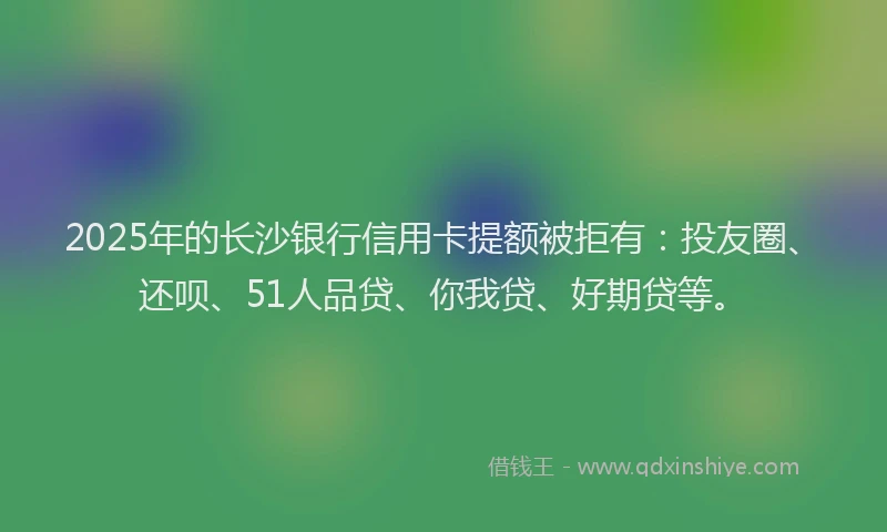 2025年的长沙银行信用卡提额被拒有：投友圈、还呗、51人品贷、你我贷、好期贷等。