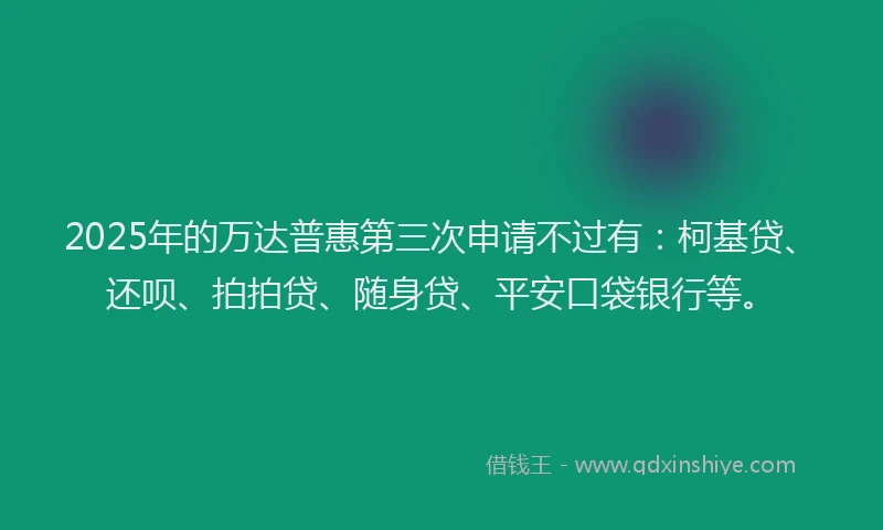 2025年的万达普惠第三次申请不过有：柯基贷、还呗、拍拍贷、随身贷、平安口袋银行等。