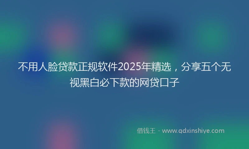 不用人脸贷款正规软件2025年精选，分享五个无视黑白必下款的网贷口子