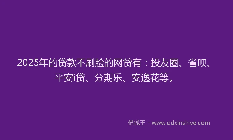2025年的贷款不刷脸的网贷有：投友圈、省呗、平安i贷、分期乐、安逸花等。