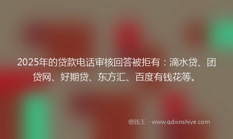 2025年的贷款电话审核回答被拒有：滴水贷、团贷网、好期贷、东方汇、百度有钱花等。