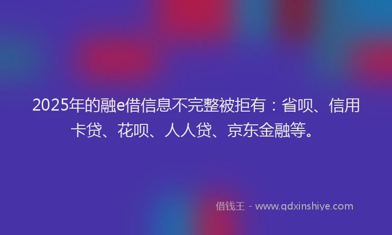 2025年的融e借信息不完整被拒有：省呗、信用卡贷、花呗、人人贷、京东金融等。
