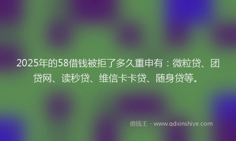 2025年的58借钱被拒了多久重申有：微粒贷、团贷网、读秒贷、维信卡卡贷、随身贷等。