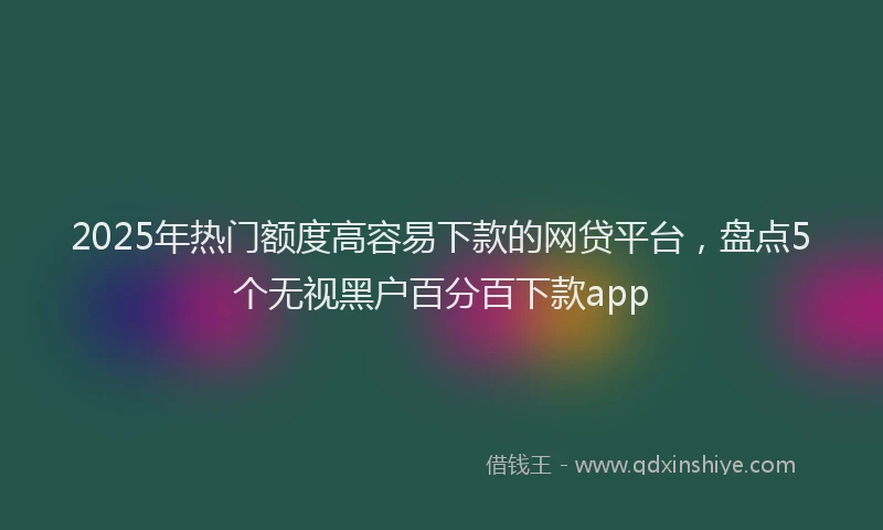 2025年热门额度高容易下款的网贷平台，盘点5个无视黑户百分百下款app