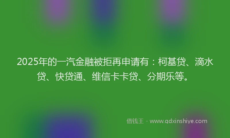 2025年的一汽金融被拒再申请有：柯基贷、滴水贷、快贷通、维信卡卡贷、分期乐等。