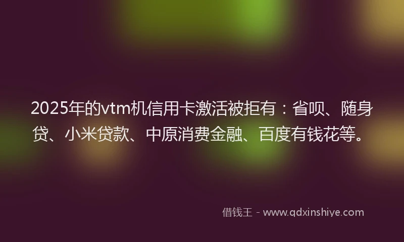 2025年的vtm机信用卡激活被拒有：省呗、随身贷、小米贷款、中原消费金融、百度有钱花等。