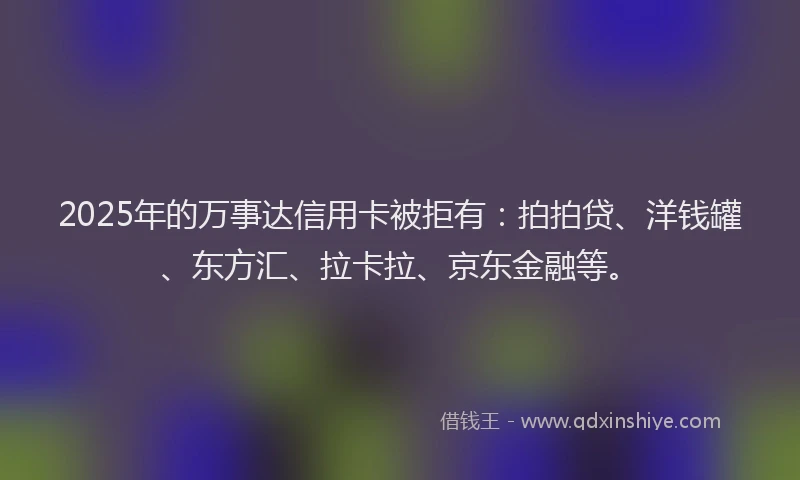 2025年的万事达信用卡被拒有：拍拍贷、洋钱罐、东方汇、拉卡拉、京东金融等。