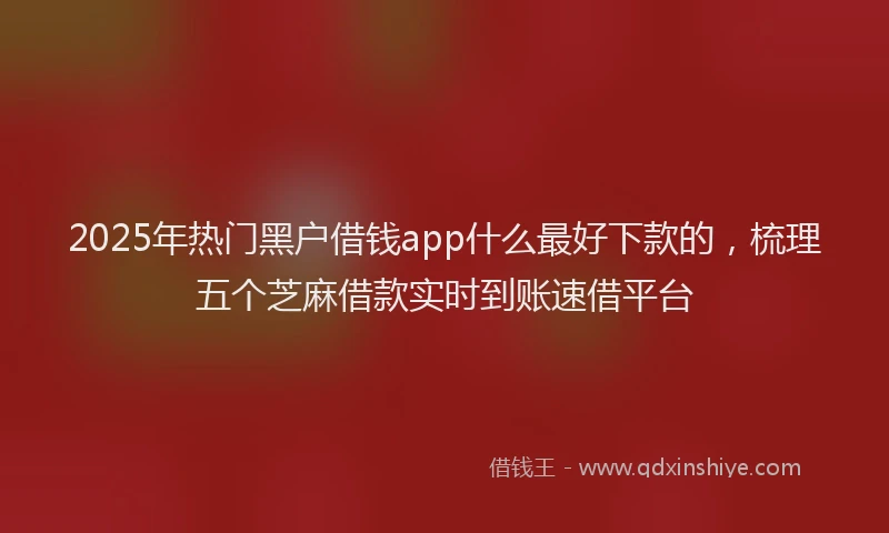 2025年热门黑户借钱app什么最好下款的，梳理五个芝麻借款实时到账速借平台
