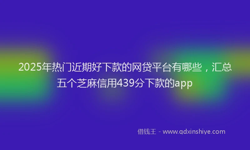 2025年热门近期好下款的网贷平台有哪些，汇总五个芝麻信用439分下款的app