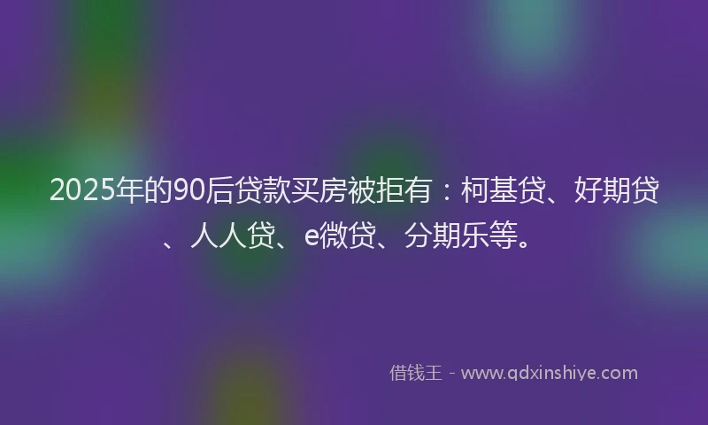 2025年的90后贷款买房被拒有：柯基贷、好期贷、人人贷、e微贷、分期乐等。