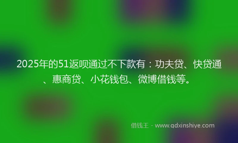 2025年的51返呗通过不下款有：功夫贷、快贷通、惠商贷、小花钱包、微博借钱等。