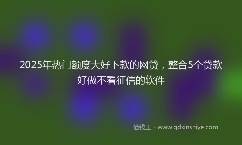 2025年热门额度大好下款的网贷，整合5个贷款好做不看征信的软件