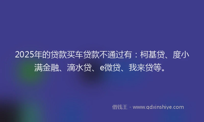 2025年的贷款买车贷款不通过有：柯基贷、度小满金融、滴水贷、e微贷、我来贷等。